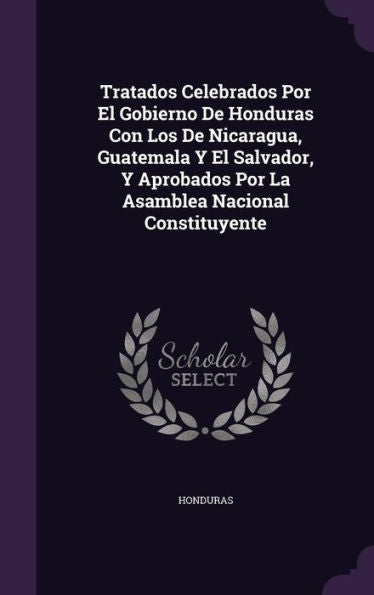 Tratados Celebrados Por El Gobierno De Honduras Con Los De Nicaragua, Guatemala Y El Salvador, Y Aprobados Por La Asamblea Nacional Constituyente