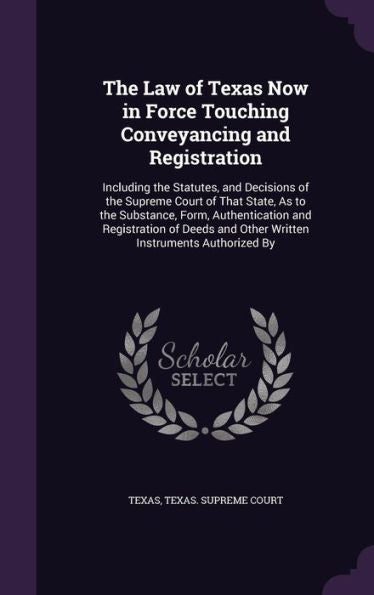 The Law Of Texas Now In Force Touching Conveyancing And Registration: Including The Statutes, And Decisions Of The Supreme Court Of That State, As To ... And Other Written Instruments Authorized By