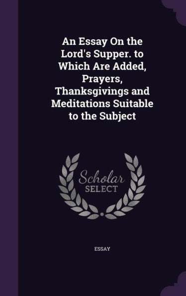 An Essay On The Lord's Supper. To Which Are Added, Prayers, Thanksgivings And Meditations Suitable To The Subject