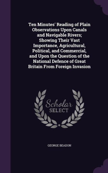Ten Minutes' Reading Of Plain Observations Upon Canals And Navigable Rivers; Showing Their Vast Importance, Agricultural, Political, And Commercial, ... Of Great Britain From Foreign Invasion