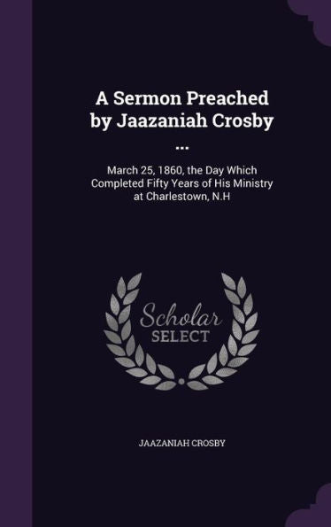 A Sermon Preached By Jaazaniah Crosby ...: March 25, 1860, The Day Which Completed Fifty Years Of His Ministry At Charlestown, N.H