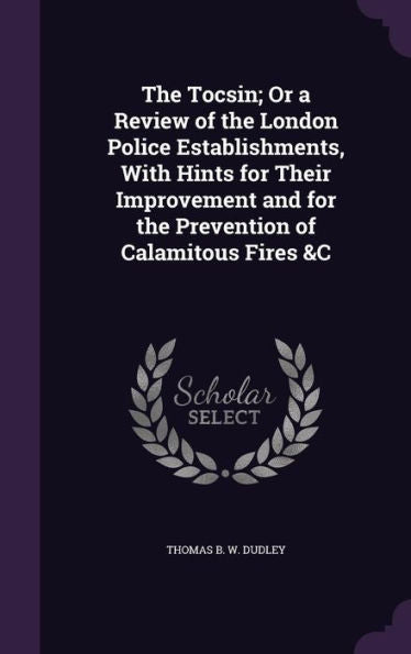 The Tocsin; Or A Review Of The London Police Establishments, With Hints For Their Improvement And For The Prevention Of Calamitous Fires &C