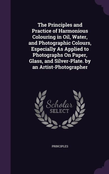 The Principles And Practice Of Harmonious Colouring In Oil, Water, And Photographic Colours, Especially As Applied To Photographs On Paper, Glass, And Silver-Plate. By An Artist-Photographer
