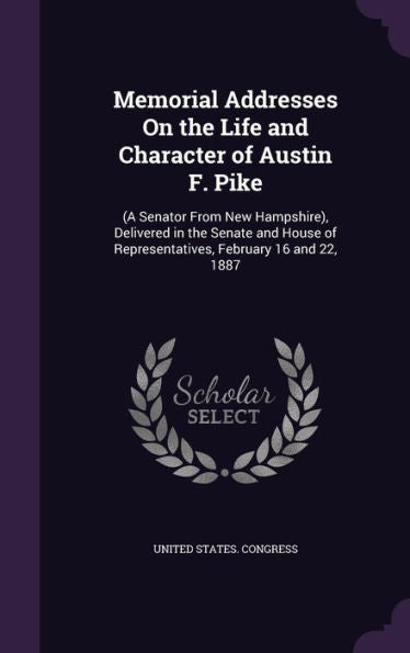 Memorial Addresses On The Life And Character Of Austin F. Pike: (A Senator From New Hampshire), Delivered In The Senate And House Of Representatives, February 16 And 22, 1887
