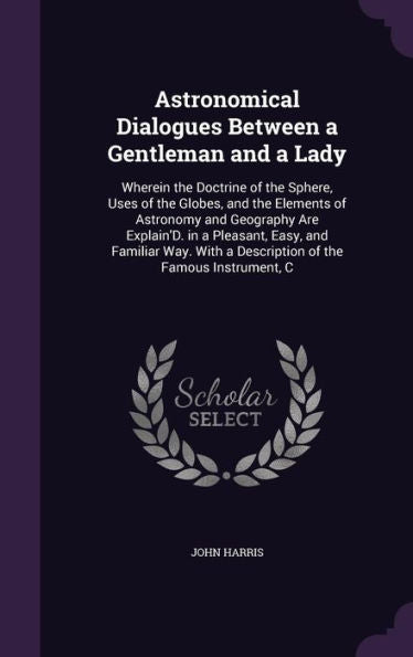 Astronomical Dialogues Between A Gentleman And A Lady: Wherein The Doctrine Of The Sphere, Uses Of The Globes, And The Elements Of Astronomy And ... A Description Of The Famous Instrument, C
