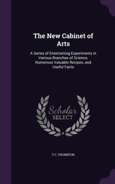 The New Cabinet Of Arts: A Series Of Entertaining Experiments In Various Branches Of Science, Numerous Valuable Recipes, And Useful Facts
