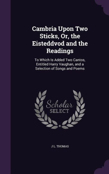 Cambria Upon Two Sticks, Or, The Eisteddvod And The Readings: To Which Is Added Two Cantos, Entitled Harry Vaughan, And A Selection Of Songs And Poems