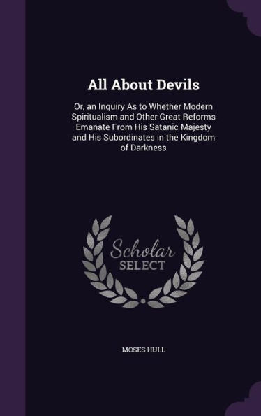All About Devils: Or, An Inquiry As To Whether Modern Spiritualism And Other Great Reforms Emanate From His Satanic Majesty And His Subordinates In The Kingdom Of Darkness