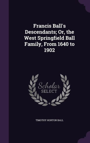 Francis Ball's Descendants; Or, The West Springfield Ball Family, From 1640 To 1902