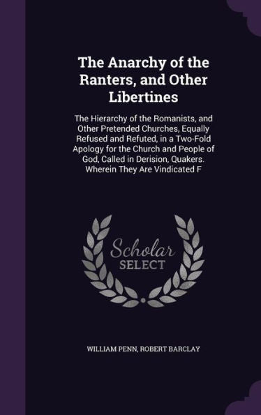 The Anarchy Of The Ranters, And Other Libertines: The Hierarchy Of The Romanists, And Other Pretended Churches, Equally Refused And Refuted, In A ... Quakers. Wherein They Are Vindicated F
