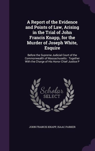 A Report Of The Evidence And Points Of Law, Arising In The Trial Of John Francis Knapp, For The Murder Of Joseph White, Esquire: Before The Supreme ... With The Charge Of His Honor Chief Justice P