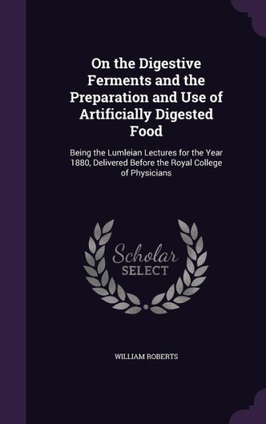 On The Digestive Ferments And The Preparation And Use Of Artificially Digested Food: Being The Lumleian Lectures For The Year 1880, Delivered Before The Royal College Of Physicians