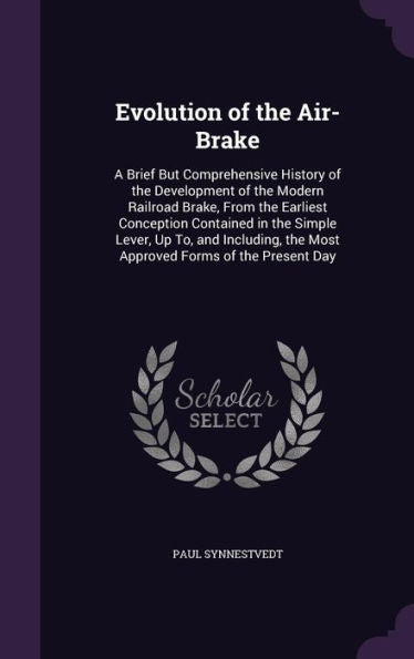 Evolution Of The Air-Brake: A Brief But Comprehensive History Of The Development Of The Modern Railroad Brake, From The Earliest Conception Contained ... The Most Approved Forms Of The Present Day