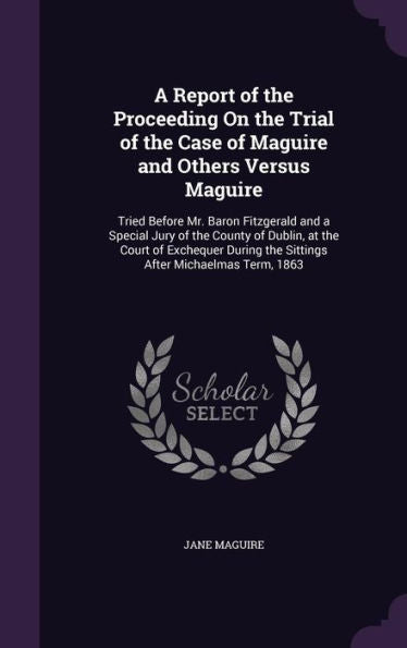 A Report Of The Proceeding On The Trial Of The Case Of Maguire And Others Versus Maguire: Tried Before Mr. Baron Fitzgerald And A Special Jury Of The ... The Sittings After Michaelmas Term, 1863