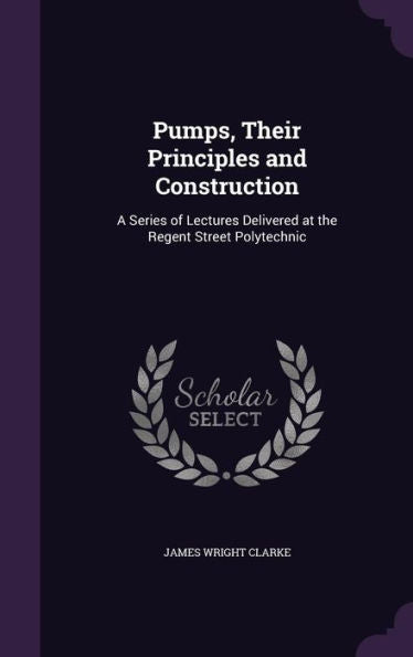 Pumps, Their Principles And Construction: A Series Of Lectures Delivered At The Regent Street Polytechnic