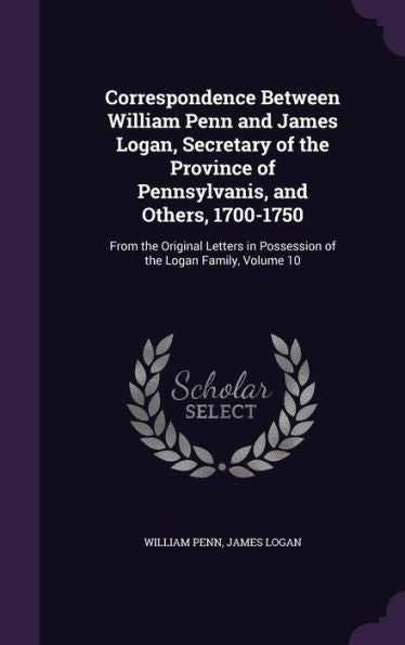 Correspondence Between William Penn And James Logan, Secretary Of The Province Of Pennsylvanis, And Others, 1700-1750: From The Original Letters In Possession Of The Logan Family, Volume 10