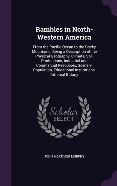 Rambles In North-Western America: From The Pacific Ocean To The Rocky Mountains. Being A Description Of The Physical Geography, Climate, Soil, ... Educational Institutions, Arboreal Botany