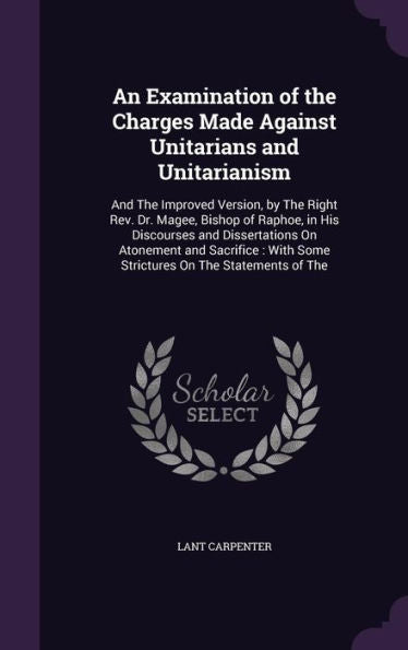 An Examination Of The Charges Made Against Unitarians And Unitarianism: And The Improved Version, By The Right Rev. Dr. Magee, Bishop Of Raphoe, In ... With Some Strictures On The Statements Of The