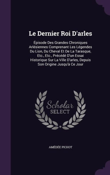Le Dernier Roi D'Arles: Episode Des Grandes Chroniques Arlesiennes Comprenant Les L?endes Du Lion, Du Cheval Et De La Tarasque, Etc., Etc., Preced?... D'Arles, Depuis Son Origine Jusqu'?Ce Jour