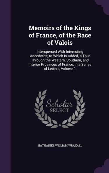 Memoirs Of The Kings Of France, Of The Race Of Valois: Interspersed With Interesting Anecdotes; To Which Is Added, A Tour Through The Western, ... Of France, In A Series Of Letters, Volume 1