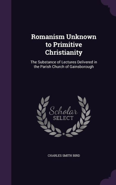 Romanism Unknown To Primitive Christianity: The Substance Of Lectures Delivered In The Parish Church Of Gainsborough