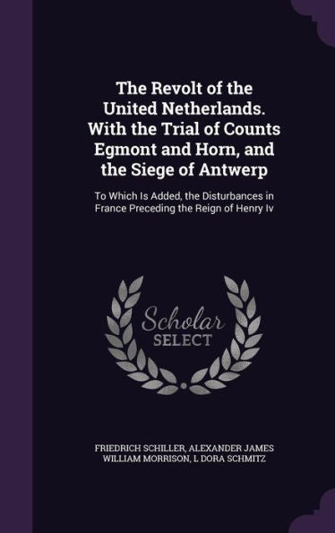 The Revolt Of The United Netherlands. With The Trial Of Counts Egmont And Horn, And The Siege Of Antwerp: To Which Is Added, The Disturbances In France Preceding The Reign Of Henry Iv