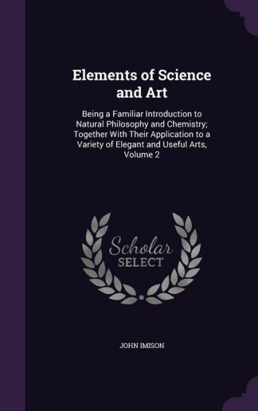 Elements Of Science And Art: Being A Familiar Introduction To Natural Philosophy And Chemistry; Together With Their Application To A Variety Of Elegant And Useful Arts, Volume 2