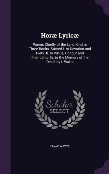 Hor?Lyric? Poems Chiefly Of The Lyric Kind, In Three Books. Sacred I. To Devotion And Piety. Ii. To Virtue, Honour And Friendship. Iii. To The Memory Of The Dead. By I. Watts