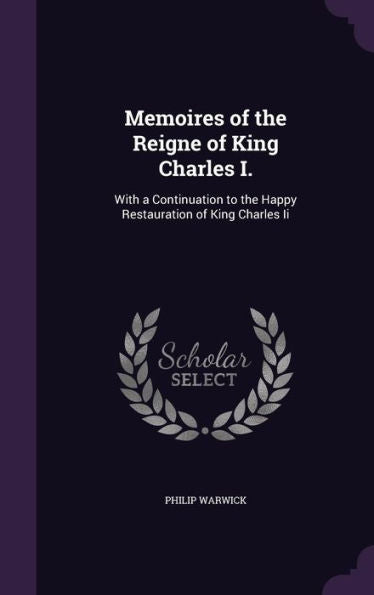 Memoires Of The Reigne Of King Charles I.: With A Continuation To The Happy Restauration Of King Charles Ii