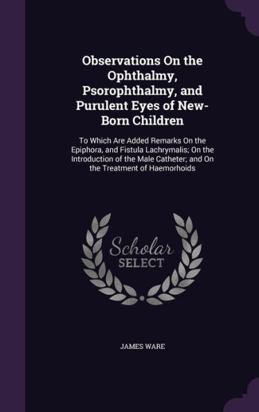 Observations On The Ophthalmy, Psorophthalmy, And Purulent Eyes Of New-Born Children: To Which Are Added Remarks On The Epiphora, And Fistula ... Catheter; And On The Treatment Of Haemorhoids