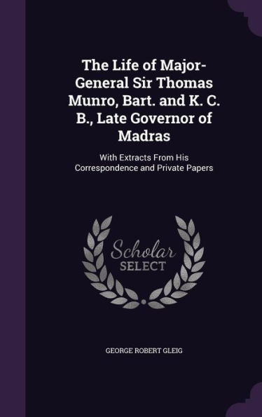 The Life Of Major-General Sir Thomas Munro, Bart. And K. C. B., Late Governor Of Madras: With Extracts From His Correspondence And Private Papers