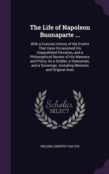 The Life Of Napoleon Buonaparte ...: With A Concise History Of The Events That Have Occasioned His Unparalleled Elevation, And A Philosophical Review ... Including Memoirs And Original Anec