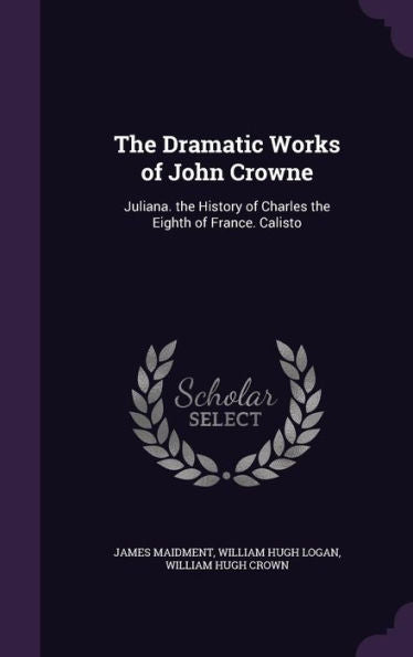 The Dramatic Works Of John Crowne: Juliana. The History Of Charles The Eighth Of France. Calisto