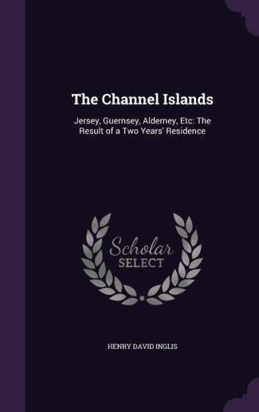 The Channel Islands: Jersey, Guernsey, Alderney, Etc: The Result Of A Two Years' Residence