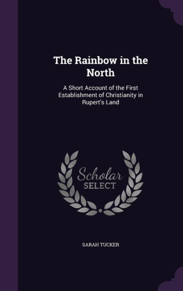 The Rainbow In The North: A Short Account Of The First Establishment Of Christianity In Rupert's Land