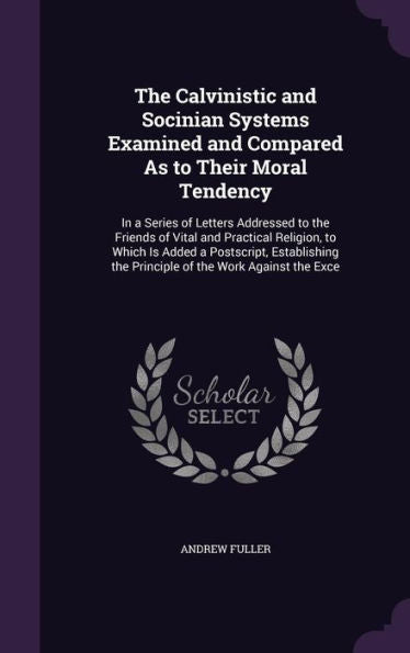 The Calvinistic And Socinian Systems Examined And Compared As To Their Moral Tendency: In A Series Of Letters Addressed To The Friends Of Vital And ... The Principle Of The Work Against The Exce
