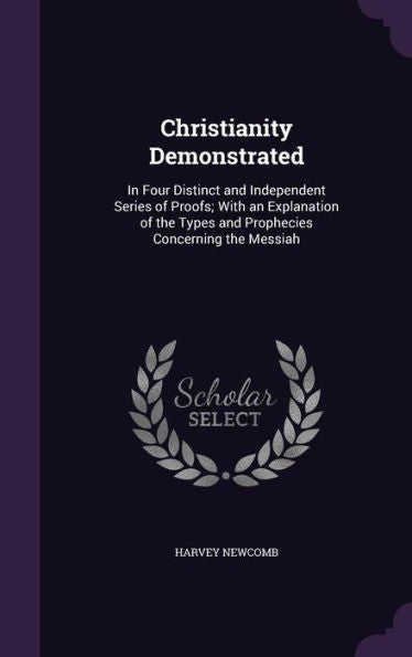 Christianity Demonstrated: In Four Distinct And Independent Series Of Proofs; With An Explanation Of The Types And Prophecies Concerning The Messiah