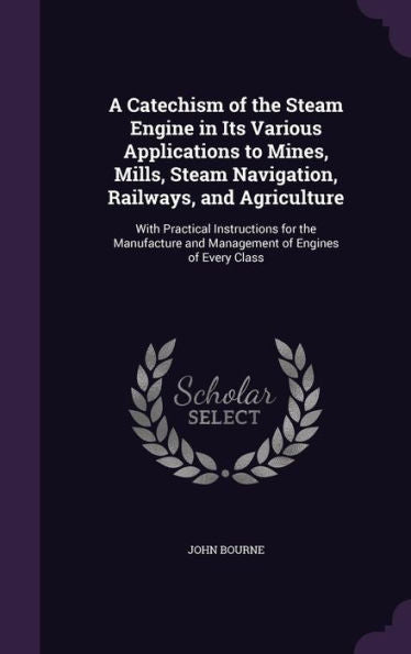 A Catechism Of The Steam Engine In Its Various Applications To Mines, Mills, Steam Navigation, Railways, And Agriculture: With Practical Instructions ... And Management Of Engines Of Every Class