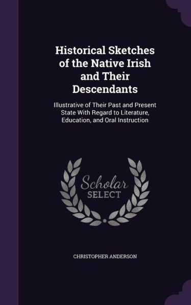 Historical Sketches Of The Native Irish And Their Descendants: Illustrative Of Their Past And Present State With Regard To Literature, Education, And Oral Instruction