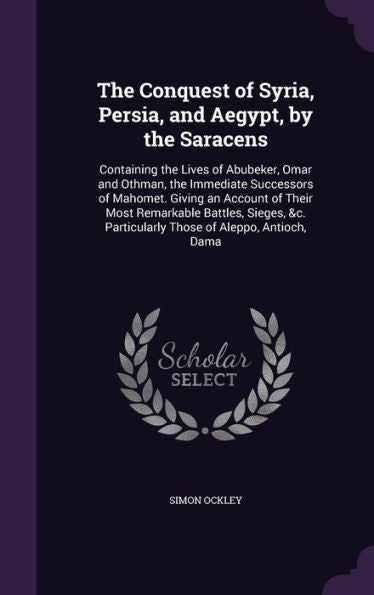 The Conquest Of Syria, Persia, And Aegypt, By The Saracens: Containing The Lives Of Abubeker, Omar And Othman, The Immediate Successors Of Mahomet. ... Particularly Those Of Aleppo, Antioch, Dama