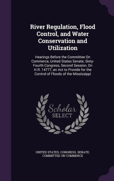 River Regulation, Flood Control, And Water Conservation And Utilization: Hearings Before The Committee On Commerce, United States Senate, Sixty-Fourth ... For The Control Of Floods Of The Mississippi