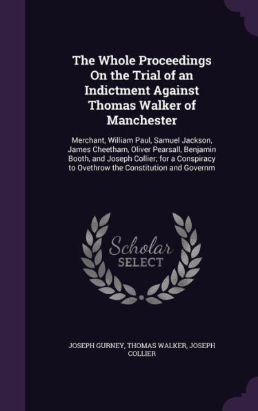 The Whole Proceedings On The Trial Of An Indictment Against Thomas Walker Of Manchester: Merchant, William Paul, Samuel Jackson, James Cheetham, ... To Ovethrow The Constitution And Governm