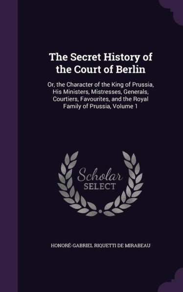 The Secret History Of The Court Of Berlin: Or, The Character Of The King Of Prussia, His Ministers, Mistresses, Generals, Courtiers, Favourites, And The Royal Family Of Prussia, Volume 1