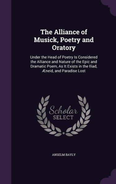 The Alliance Of Musick, Poetry And Oratory: Under The Head Of Poetry Is Considered The Alliance And Nature Of The Epic And Dramatic Poem, As It Exists In The Iliad, Aeneid, And Paradise Lost