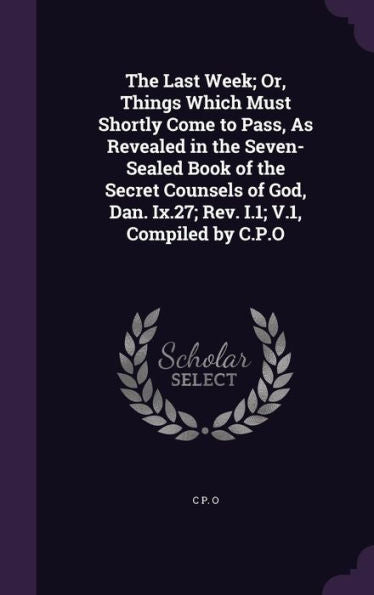 The Last Week; Or, Things Which Must Shortly Come To Pass, As Revealed In The Seven-Sealed Book Of The Secret Counsels Of God, Dan. Ix.27; Rev. I.1; V.1, Compiled By C.P.O