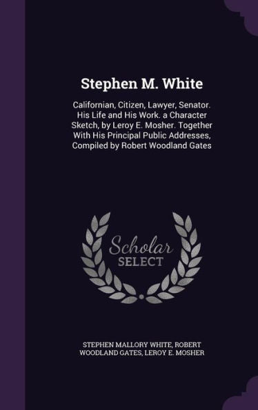Stephen M. White: Californian, Citizen, Lawyer, Senator. His Life And His Work. A Character Sketch, By Leroy E. Mosher. Together With His Principal Public Addresses, Compiled By Robert Woodland Gates