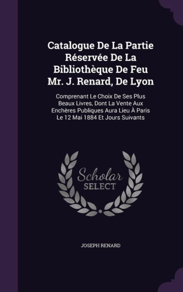 Catalogue De La Partie Reservee De La Biblioth?ue De Feu Mr. J. Renard, De Lyon: Comprenant Le Choix De Ses Plus Beaux Livres, Dont La Vente Aux ... Lieu ?Paris Le 12 Mai 1884 Et Jours Suivants