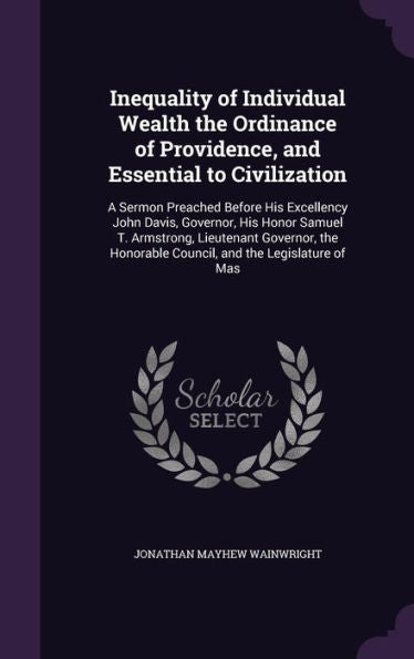 Inequality Of Individual Wealth The Ordinance Of Providence, And Essential To Civilization: A Sermon Preached Before His Excellency John Davis, ... Honorable Council, And The Legislature Of Mas