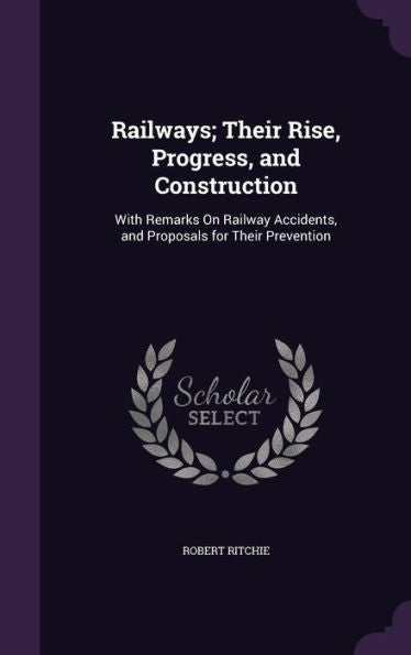Railways; Their Rise, Progress, And Construction: With Remarks On Railway Accidents, And Proposals For Their Prevention