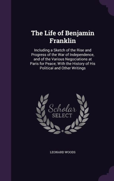 The Life Of Benjamin Franklin: Including A Sketch Of The Rise And Progress Of The War Of Independence, And Of The Various Negociations At Paris For ... History Of His Political And Other Writings